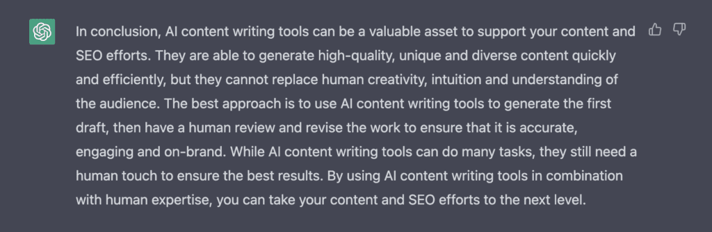 Screenshot of ChatGPT's response: 

In conclusion, AI content writing tools can be a valuable asset to support your content and SEO efforts. They are able to generate high-quality, unique and diverse content quickly and efficiently, but they cannot replace human creativity, intuition and understanding of the audience. The best approach is to use AI content writing tools to generate the first draft, then have a human review and revise the work to ensure that it is accurate, engaging and on-brand. While AI content writing tools can do many tasks, they still need a human touch to ensure the best results. By using AI content writing tools in combination with human expertise, you can take your content and SEO efforts to the next level.