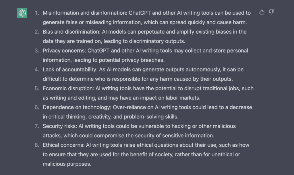 ChatGPT response is a list as follows:

1. Misinformation and disinformation: ChatGPT and other AI writing tools can be used to generate false or misleading information, which can spread quickly and cause harm.
2. Bias and discrimination: AI models can perpetuate and amplify existing biases in the data they are trained on, leading to discriminatory outputs.
3. Privacy concerns: ChatGPT and other AI writing tools may collect and store personal information, leading to potential privacy breaches.
4. Lack of accountability: As AI models can generate outputs autonomously, it can be difficult to determine who is responsible for any harm caused by their outputs.
5. Economic disruption: AI writing tools have the potential to disrupt traditional jobs, such as writing and editing, and may have an impact on labor markets.
6. Dependence on technology: Over-reliance on AI writing tools could lead to a decrease in critical thinking, creativity, and problem-solving skills.
7. Security risks: AI writing tools could be vulnerable to hacking or other malicious attacks, which could compromise the security of sensitive information.
8. Ethical concerns: AI writing tools raise ethical questions about their use, such as how to ensure that they are used for the benefit of society, rather than for unethical or malicious purposes.