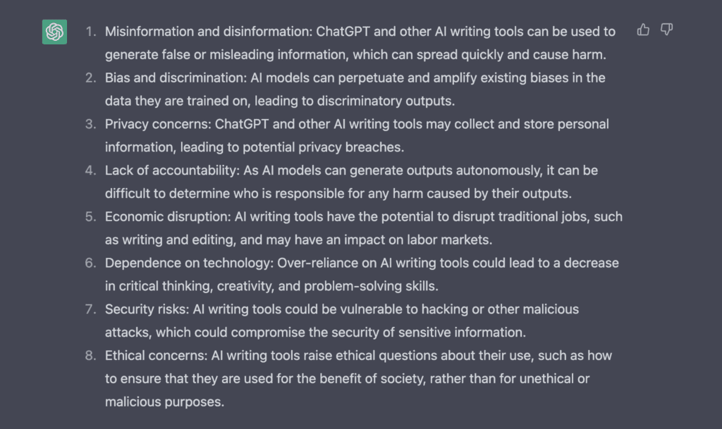 ChatGPT response is a list as follows:
1. Misinformation and disinformation: ChatGPT and other AI writing tools can be used to generate false or misleading information, which can spread quickly and cause harm.
2. Bias and discrimination: AI models can perpetuate and amplify existing biases in the data they are trained on, leading to discriminatory outputs.
3. Privacy concerns: ChatGPT and other AI writing tools may collect and store personal information, leading to potential privacy breaches.
4. Lack of accountability: As AI models can generate outputs autonomously, it can be difficult to determine who is responsible for any harm caused by their outputs.
5. Economic disruption: AI writing tools have the potential to disrupt traditional jobs, such as writing and editing, and may have an impact on labor markets.
6. Dependence on technology: Over-reliance on AI writing tools could lead to a decrease in critical thinking, creativity, and problem-solving skills.
7. Security risks: AI writing tools could be vulnerable to hacking or other malicious attacks, which could compromise the security of sensitive information.
8. Ethical concerns: AI writing tools raise ethical questions about their use, such as how to ensure that they are used for the benefit of society, rather than for unethical or malicious purposes.