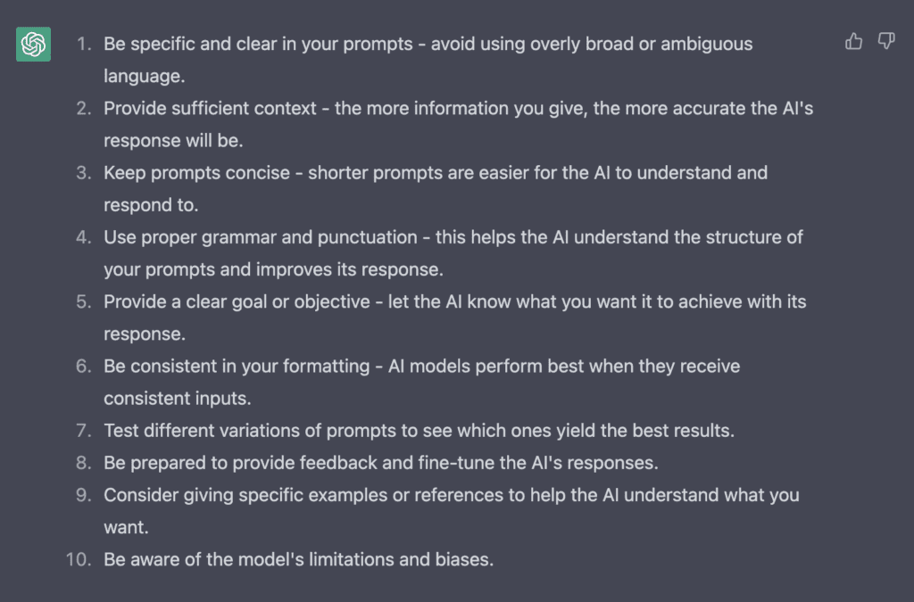 Response from ChatGPT is a list as follows:
1. Be specific and clear in your prompts - avoid using overly broad or ambiguous language.
2. Provide sufficient context - the more information you give, the more accurate the AI's response will be.
3. Keep prompts concise - shorter prompts are easier for the AI to understand and respond to.
4. Use proper grammar and punctuation - this helps the AI understand the structure of your prompts and improves its response.
5. Provide a clear goal or objective - let the AI know what you want it to achieve with its response.
6. Be consistent in your formatting - AI models perform best when they receive consistent inputs.
7. Test different variations of prompts to see which ones yield the best results.
8. Be prepared to provide feedback and fine-tune the AI's responses.
9. Consider giving specific examples or references to help the AI understand what you want.
10. Be aware of the model's limitations and biases.