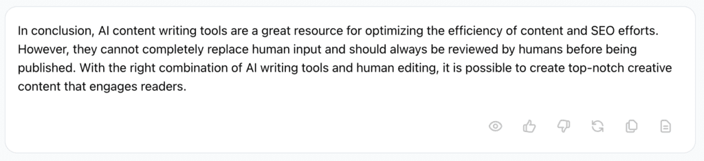 Screenshot of Jasper AI's response:
In conclusion, AI content writing tools are a great resource for optimizing the efficiency of content and SEO efforts. However, they cannot completely replace human input and should always be reviewed by humans before being published. With the right combination of AI writing tools and human editing, it is possible to create top-notch creative content that engages readers.