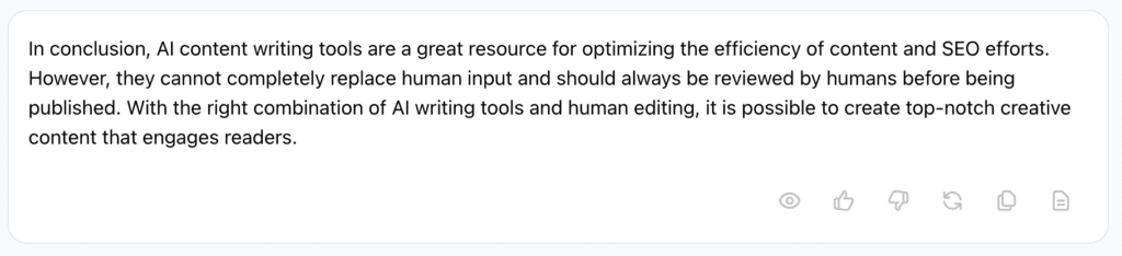 Screenshot of Jasper AI's response:

In conclusion, AI content writing tools are a great resource for optimizing the efficiency of content and SEO efforts. However, they cannot completely replace human input and should always be reviewed by humans before being published. With the right combination of AI writing tools and human editing, it is possible to create top-notch creative content that engages readers.
